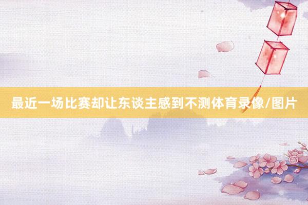 最近一场比赛却让东谈主感到不测体育录像/图片