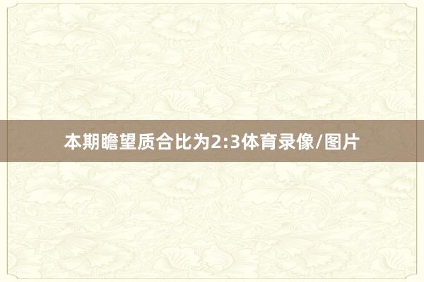 本期瞻望质合比为2:3体育录像/图片