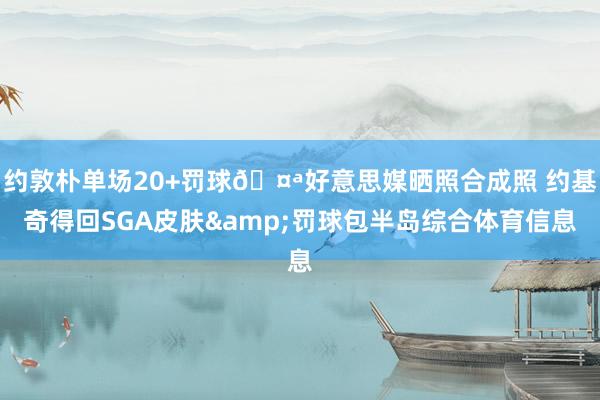 约敦朴单场20+罚球🤪好意思媒晒照合成照 约基奇得回SGA皮肤&罚球包半岛综合体育信息