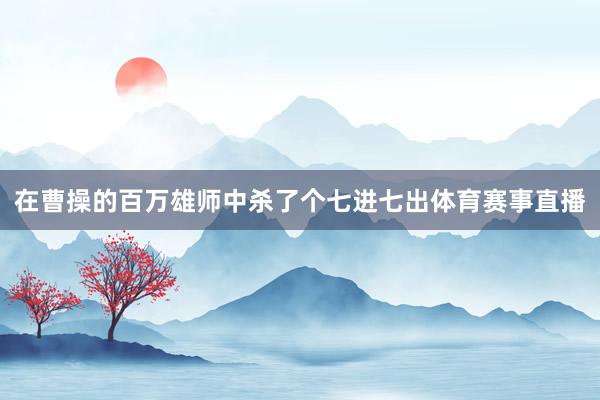 在曹操的百万雄师中杀了个七进七出体育赛事直播