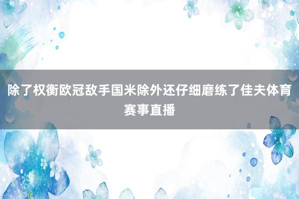 除了权衡欧冠敌手国米除外还仔细磨练了佳夫体育赛事直播