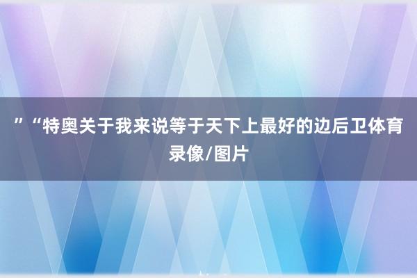 ”“特奥关于我来说等于天下上最好的边后卫体育录像/图片
