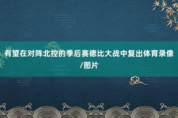 有望在对阵北控的季后赛德比大战中复出体育录像/图片