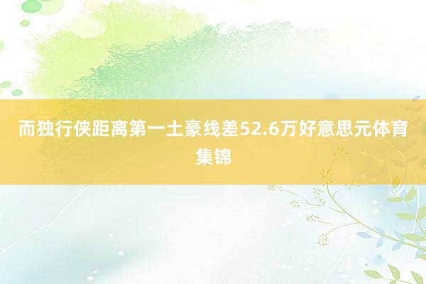 而独行侠距离第一土豪线差52.6万好意思元体育集锦