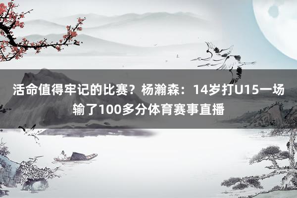 活命值得牢记的比赛？杨瀚森：14岁打U15一场输了100多分体育赛事直播