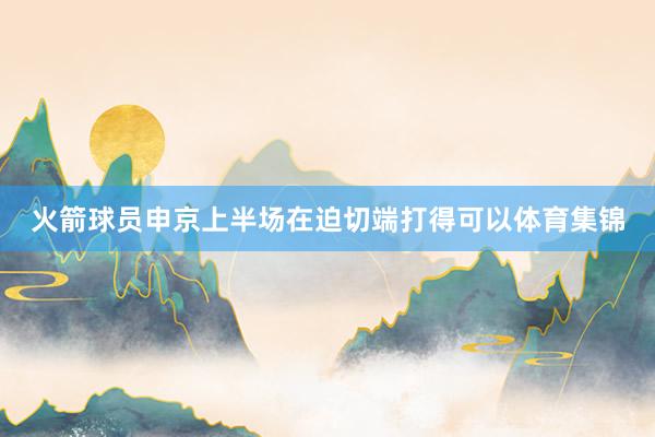 火箭球员申京上半场在迫切端打得可以体育集锦