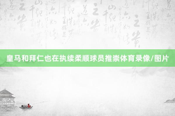皇马和拜仁也在执续柔顺球员推崇体育录像/图片