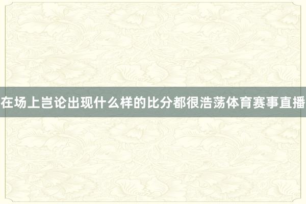 在场上岂论出现什么样的比分都很浩荡体育赛事直播