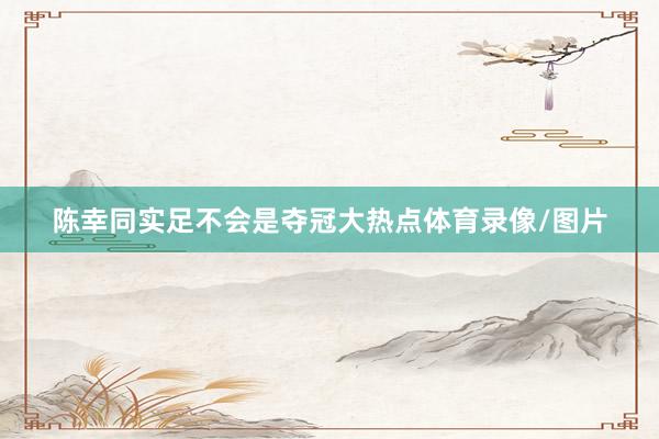 陈幸同实足不会是夺冠大热点体育录像/图片