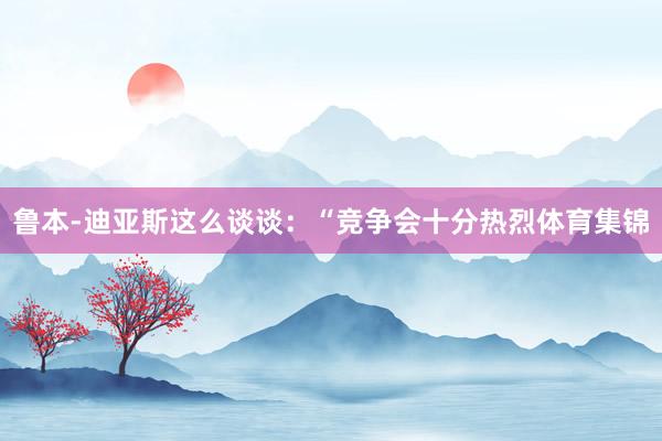 鲁本-迪亚斯这么谈谈：“竞争会十分热烈体育集锦