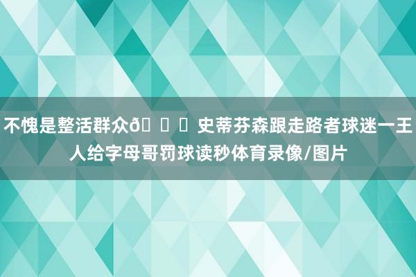 不愧是整活群众😂史蒂芬森跟走路者球迷一王人给字母哥罚球读秒体育录像/图片
