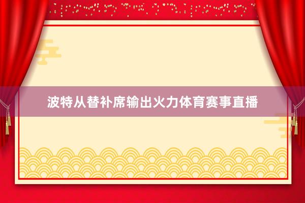 波特从替补席输出火力体育赛事直播