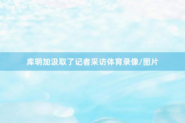 库明加汲取了记者采访体育录像/图片