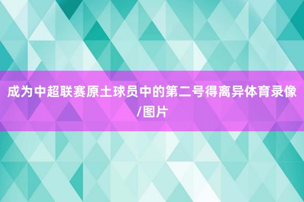 成为中超联赛原土球员中的第二号得离异体育录像/图片