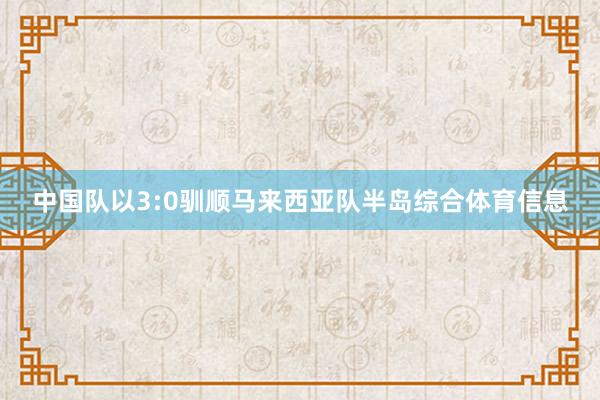 中国队以3:0驯顺马来西亚队半岛综合体育信息