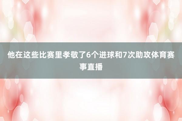 他在这些比赛里孝敬了6个进球和7次助攻体育赛事直播