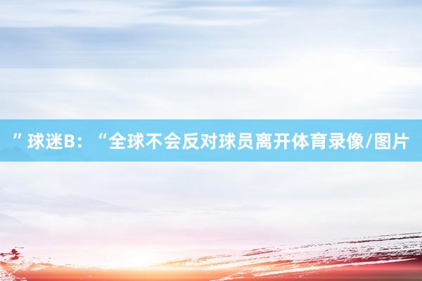 ” 球迷B:“全球不会反对球员离开体育录像/图片