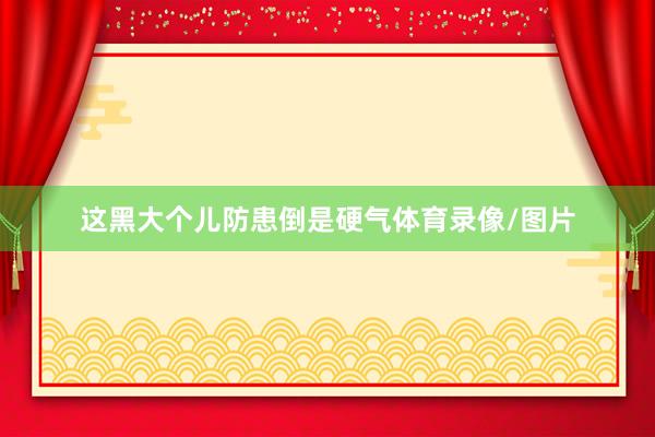 这黑大个儿防患倒是硬气体育录像/图片