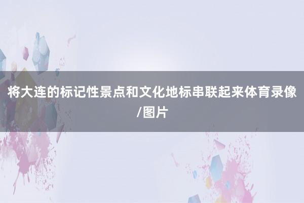 将大连的标记性景点和文化地标串联起来体育录像/图片