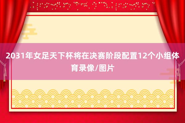 2031年女足天下杯将在决赛阶段配置12个小组体育录像/图片