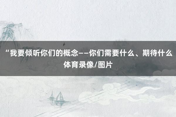 “我要倾听你们的概念——你们需要什么、期待什么体育录像/图片