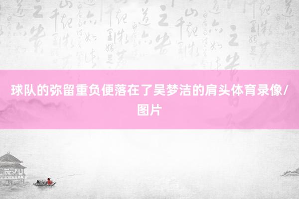 球队的弥留重负便落在了吴梦洁的肩头体育录像/图片