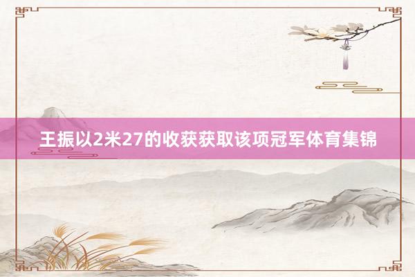 王振以2米27的收获获取该项冠军体育集锦