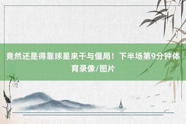 竟然还是得靠球星来干与僵局！下半场第9分钟体育录像/图片