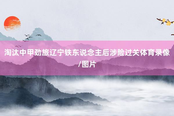 淘汰中甲劲旅辽宁铁东说念主后涉险过关体育录像/图片