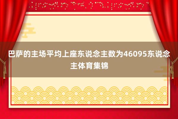 巴萨的主场平均上座东说念主数为46095东说念主体育集锦