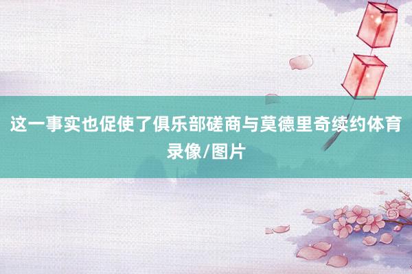 这一事实也促使了俱乐部磋商与莫德里奇续约体育录像/图片