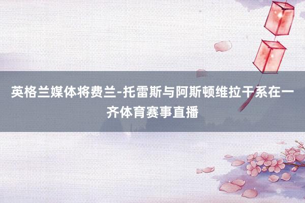 英格兰媒体将费兰-托雷斯与阿斯顿维拉干系在一齐体育赛事直播