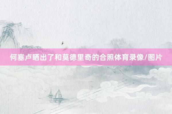 何塞卢晒出了和莫德里奇的合照体育录像/图片