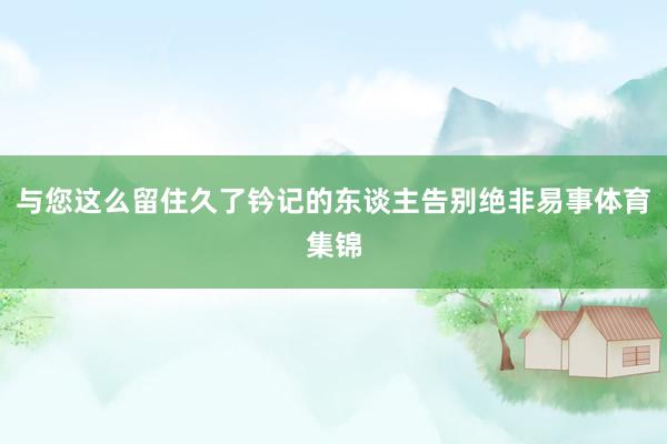 与您这么留住久了钤记的东谈主告别绝非易事体育集锦