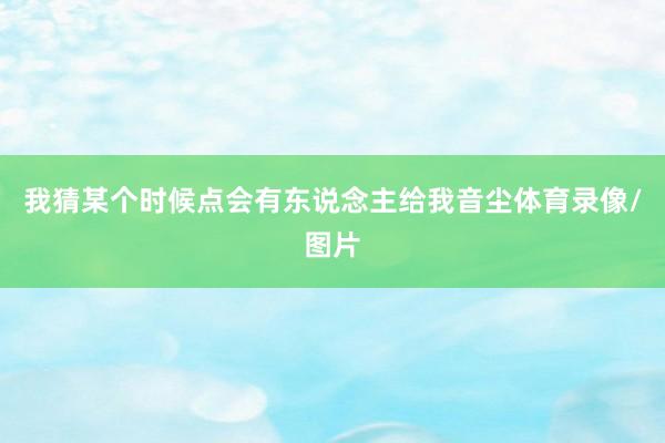 我猜某个时候点会有东说念主给我音尘体育录像/图片