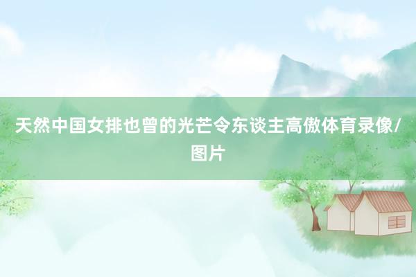 天然中国女排也曾的光芒令东谈主高傲体育录像/图片