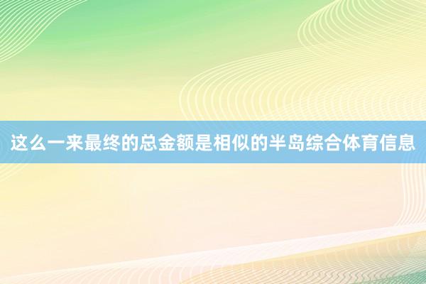 这么一来最终的总金额是相似的半岛综合体育信息
