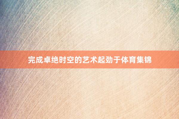 完成卓绝时空的艺术起劲于体育集锦