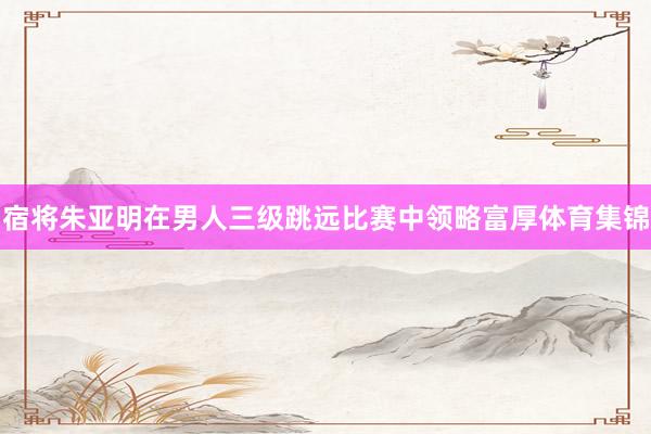 宿将朱亚明在男人三级跳远比赛中领略富厚体育集锦