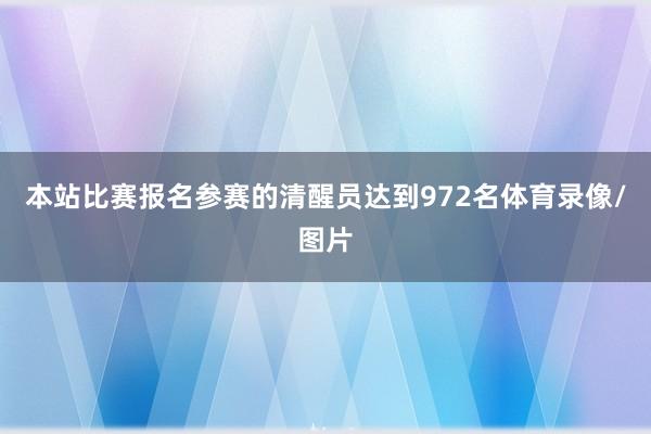 本站比赛报名参赛的清醒员达到972名体育录像/图片