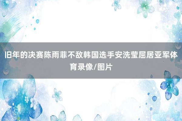 旧年的决赛陈雨菲不敌韩国选手安洗莹屈居亚军体育录像/图片