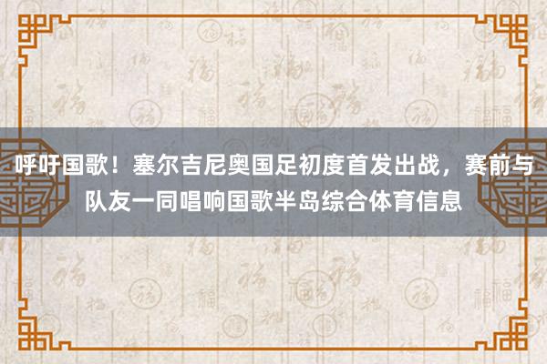 呼吁国歌！塞尔吉尼奥国足初度首发出战，赛前与队友一同唱响国歌半岛综合体育信息