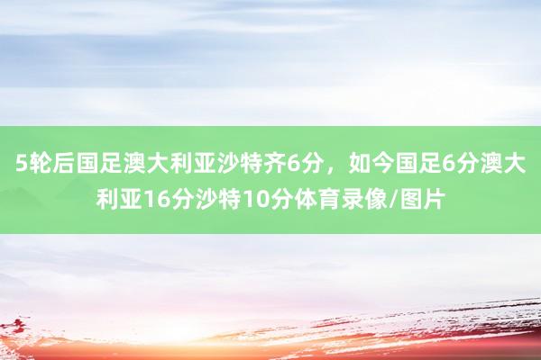 5轮后国足澳大利亚沙特齐6分，如今国足6分澳大利亚16分沙特10分体育录像/图片