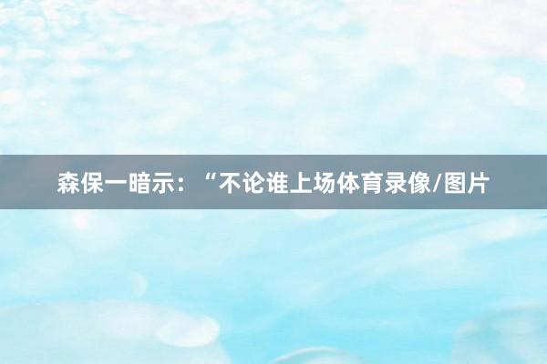 森保一暗示：“不论谁上场体育录像/图片