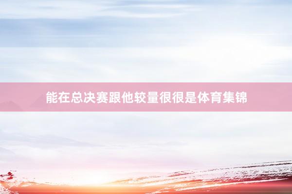 能在总决赛跟他较量很很是体育集锦