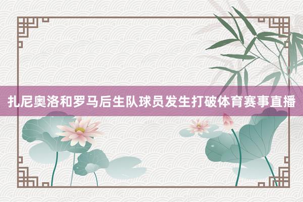扎尼奥洛和罗马后生队球员发生打破体育赛事直播