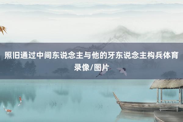 照旧通过中间东说念主与他的牙东说念主构兵体育录像/图片