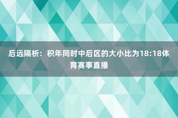 后远隔析：积年同时中后区的大小比为18:18体育赛事直播