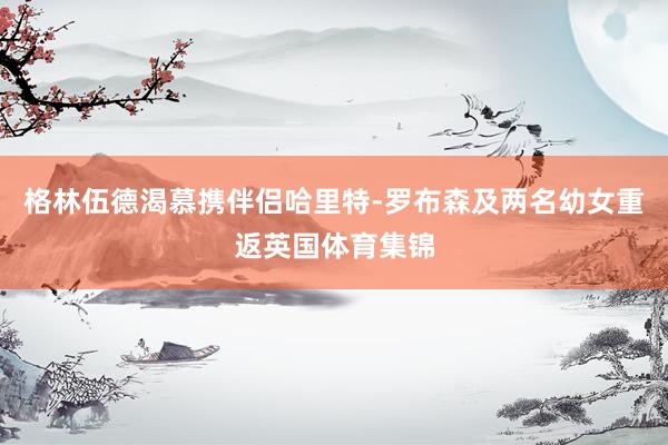 格林伍德渴慕携伴侣哈里特-罗布森及两名幼女重返英国体育集锦