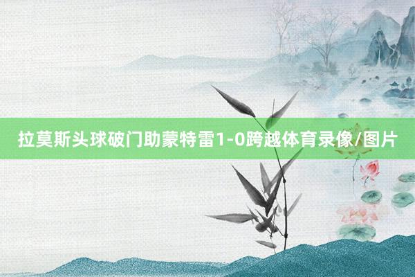 拉莫斯头球破门助蒙特雷1-0跨越体育录像/图片